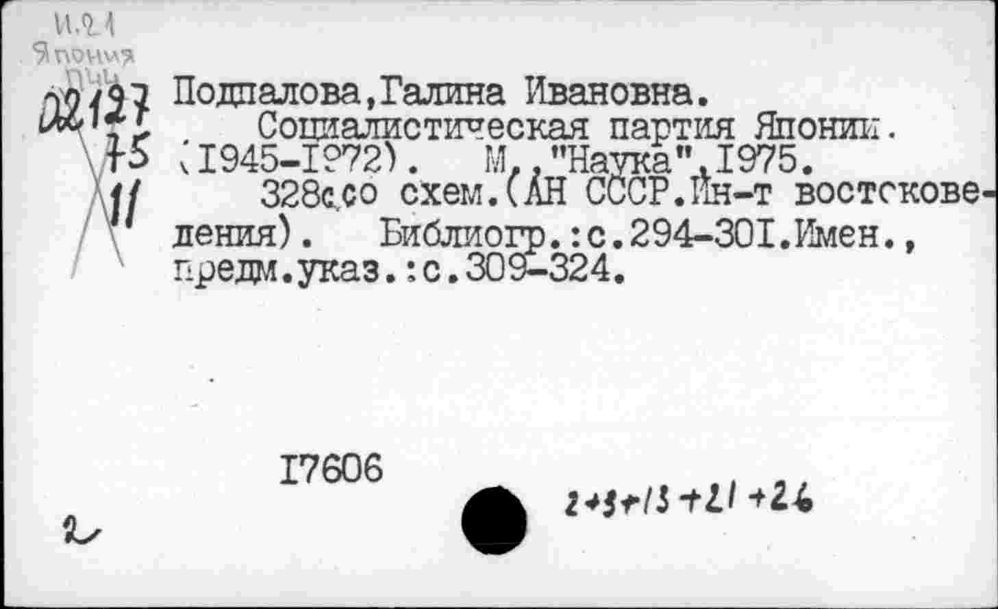 ﻿U.QM
few
По дпалова, Галина Ивановна.
Социалистическая партия Японии.
15 ч1945-1972).	М,."Наука".1975.
<{	328с.,со схем.(АН СССР.Ин-т востскове
' пения). Библиогр.:с.294-301.Имен.,
Г1 рели. указ.: с. 309-324.
17606
2*StlS “til +2Л